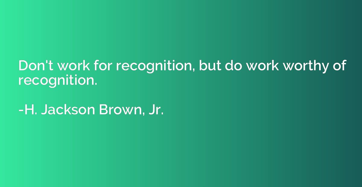Don't work for recognition, but do work worthy of recognitio