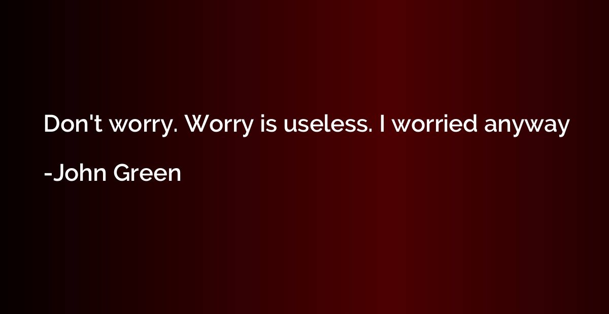 Don't worry. Worry is useless. I worried anyway