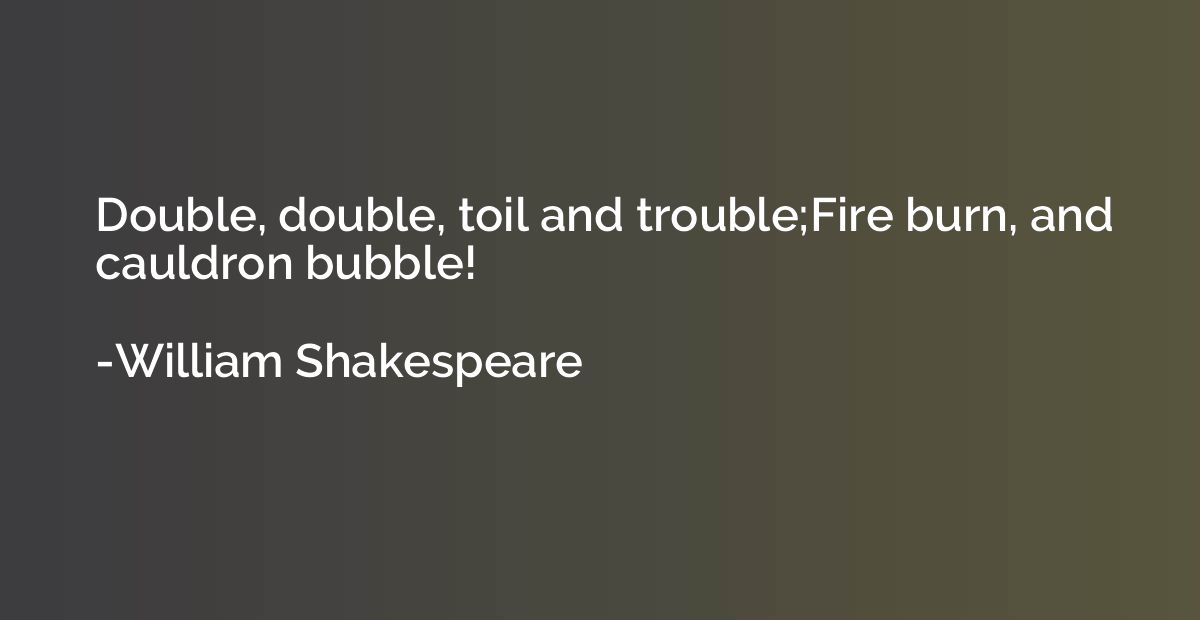 Double, double, toil and trouble;Fire burn, and cauldron bub