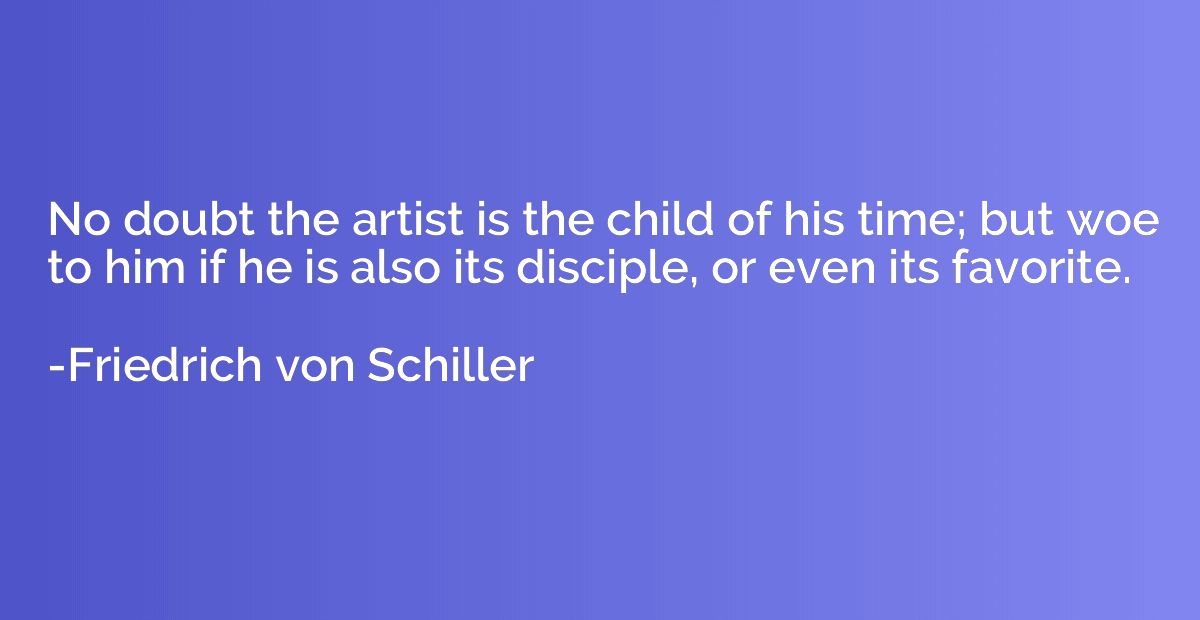 No doubt the artist is the child of his time; but woe to him