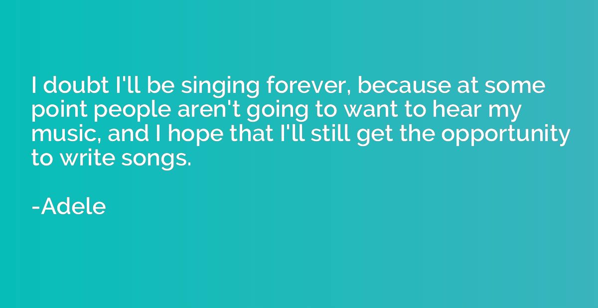 I doubt I'll be singing forever, because at some point peopl
