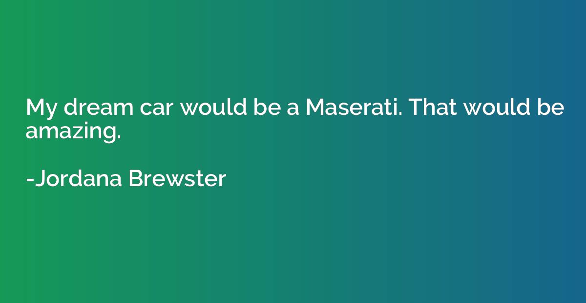 My dream car would be a Maserati. That would be amazing.