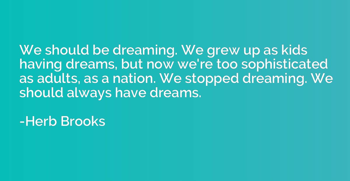 We should be dreaming. We grew up as kids having dreams, but