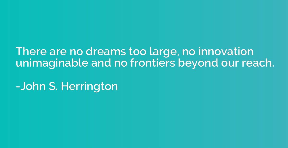There are no dreams too large, no innovation unimaginable an