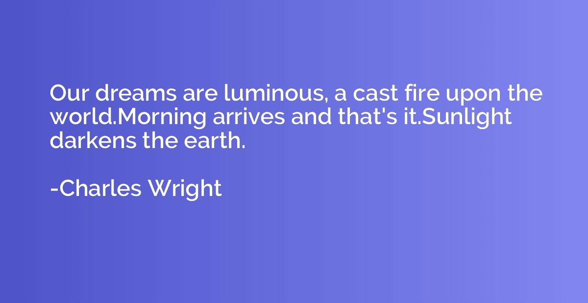 Our dreams are luminous, a cast fire upon the world.Morning 