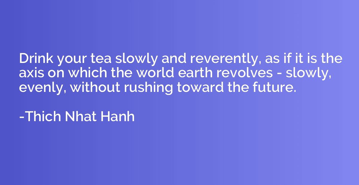 Drink your tea slowly and reverently, as if it is the axis o