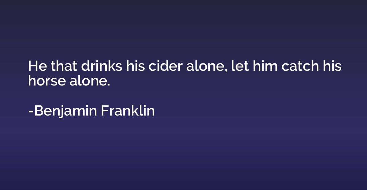 He that drinks his cider alone, let him catch his horse alon