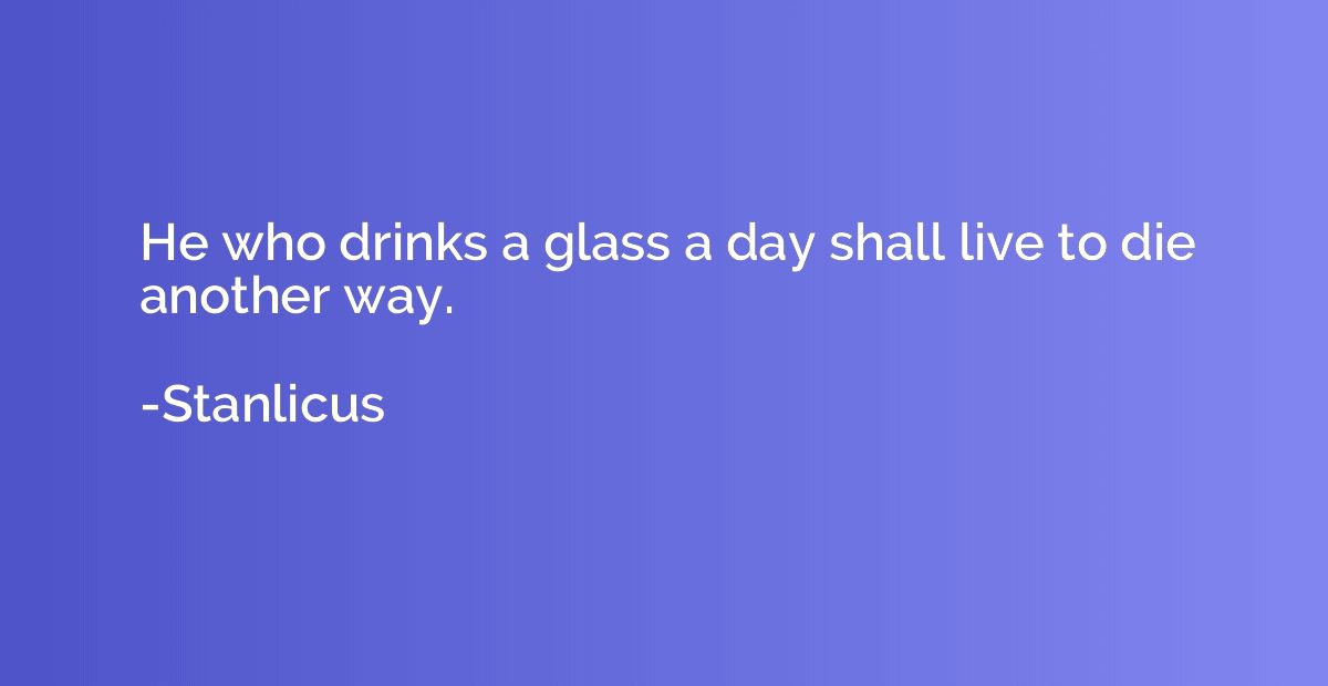 He who drinks a glass a day shall live to die another way.