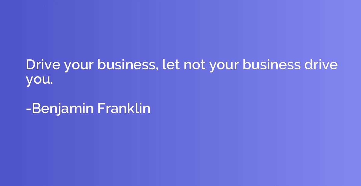 Drive your business, let not your business drive you.