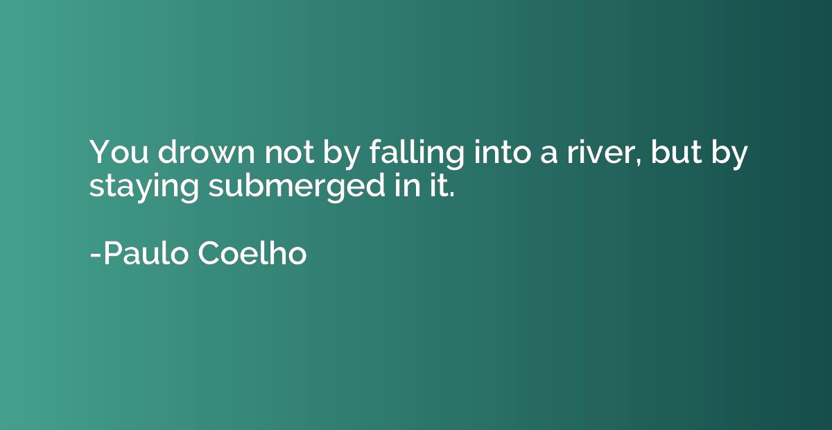 You drown not by falling into a river, but by staying submer
