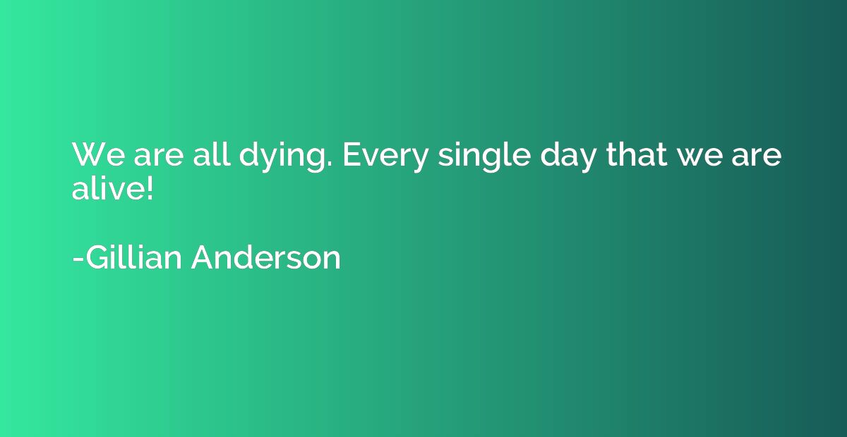 We are all dying. Every single day that we are alive!