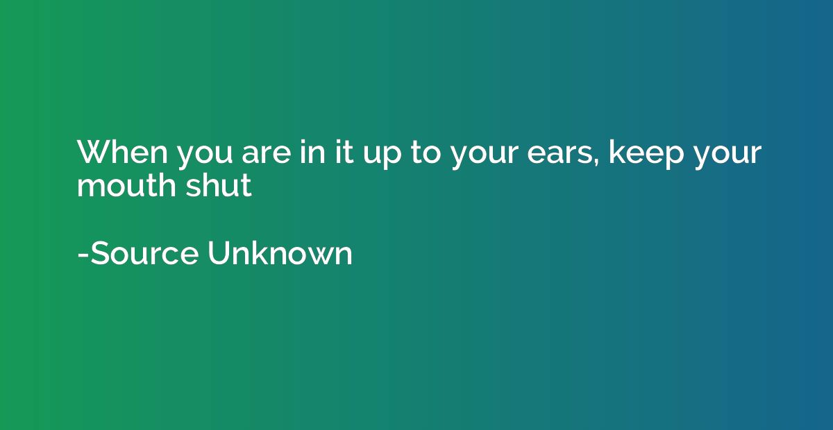 When you are in it up to your ears, keep your mouth shut