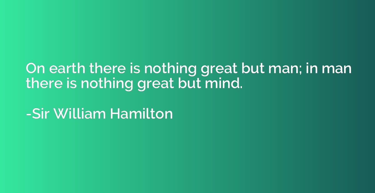 On earth there is nothing great but man; in man there is not