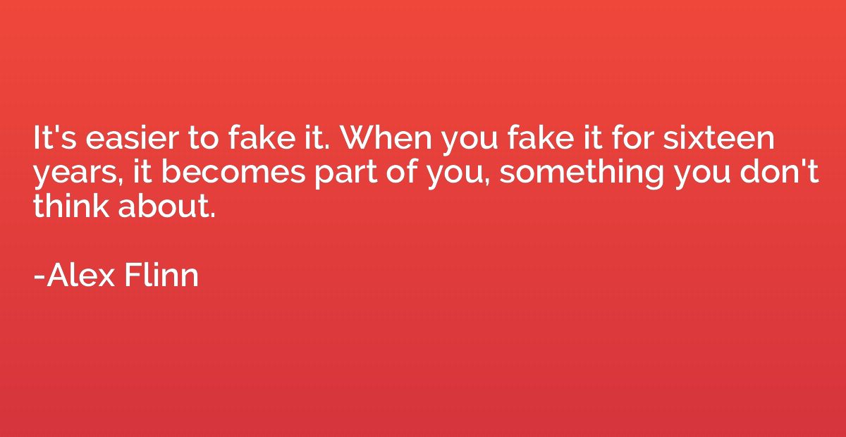 It's easier to fake it. When you fake it for sixteen years, 