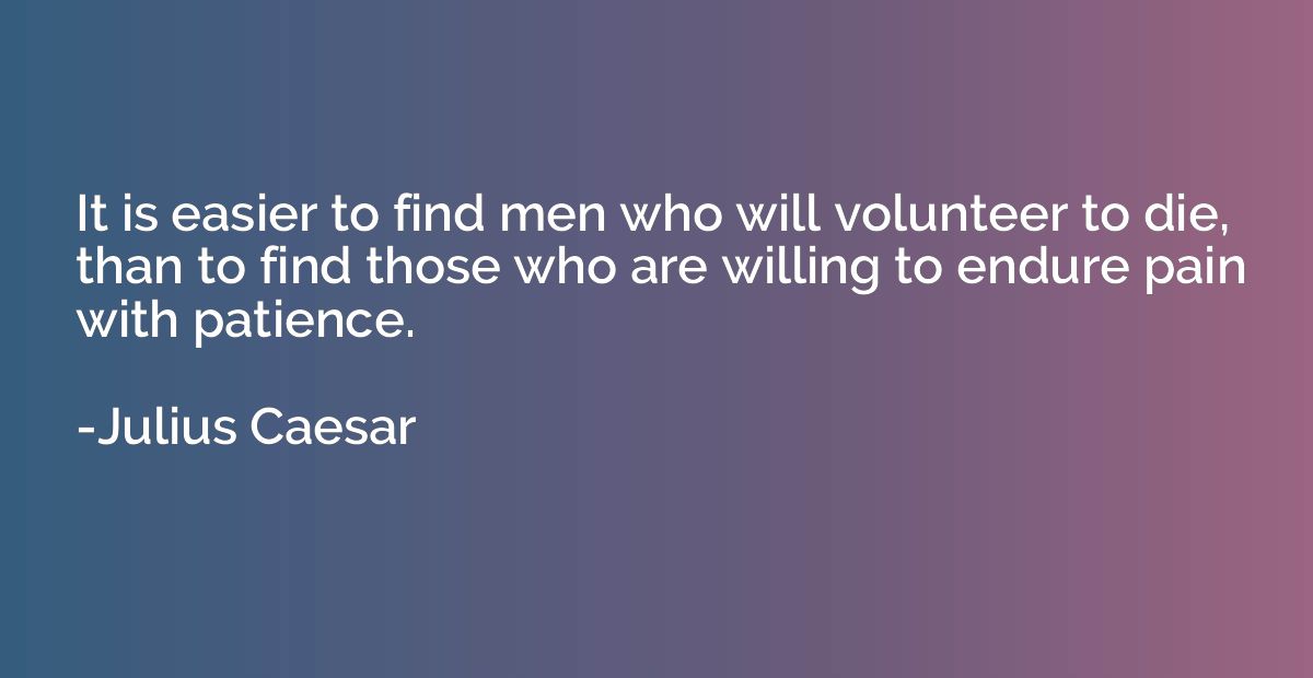 It is easier to find men who will volunteer to die, than to 