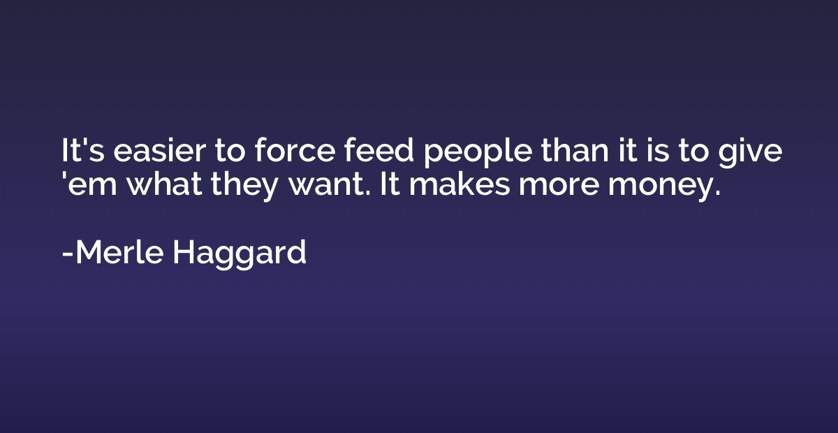 It's easier to force feed people than it is to give 'em what