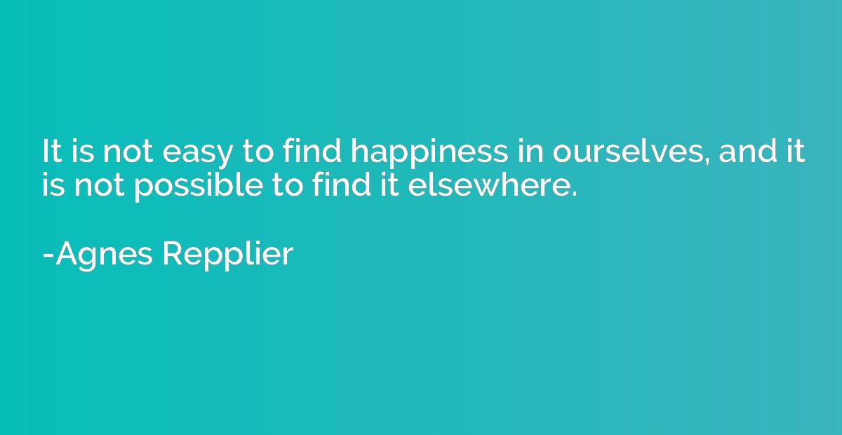 It is not easy to find happiness in ourselves, and it is not
