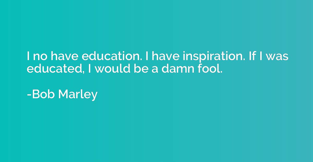 I no have education. I have inspiration. If I was educated, 