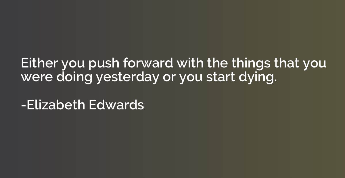 Either you push forward with the things that you were doing 