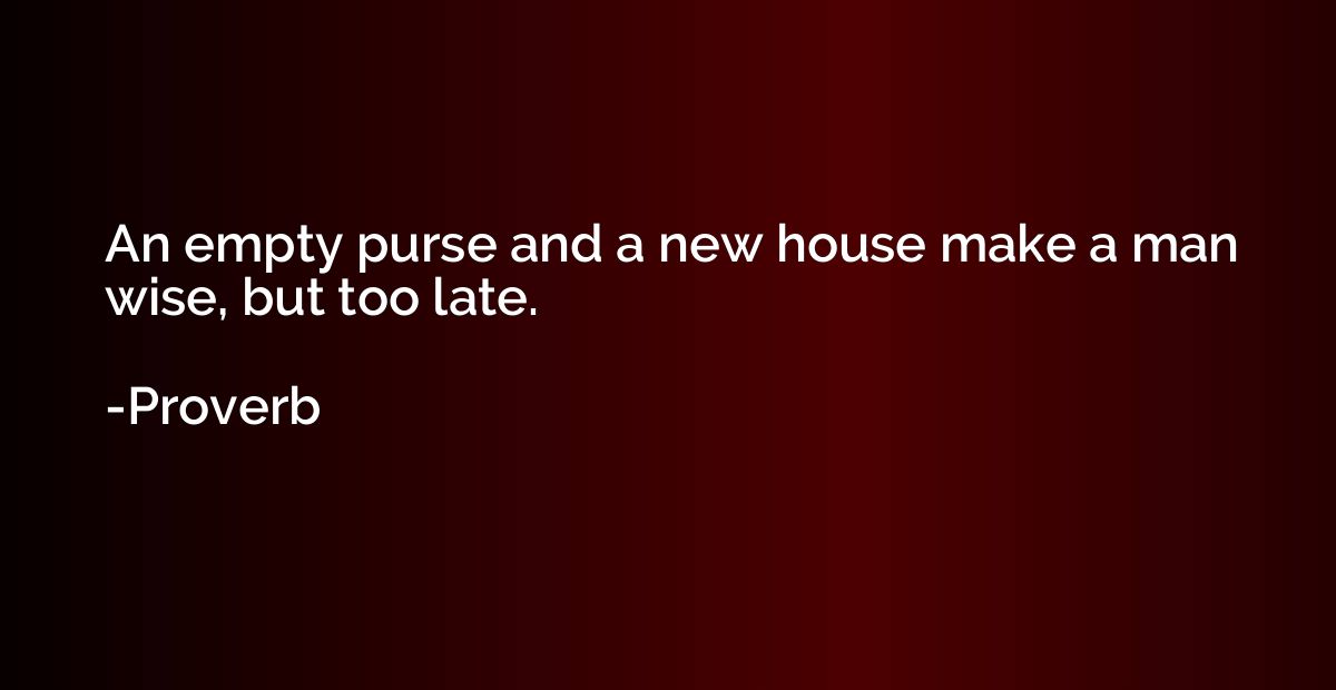 An empty purse and a new house make a man wise, but too late