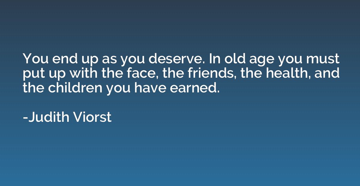 You end up as you deserve. In old age you must put up with t