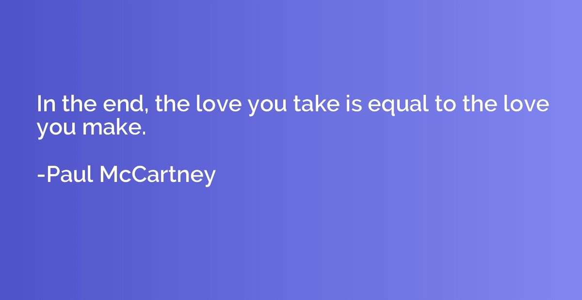 In the end, the love you take is equal to the love you make.