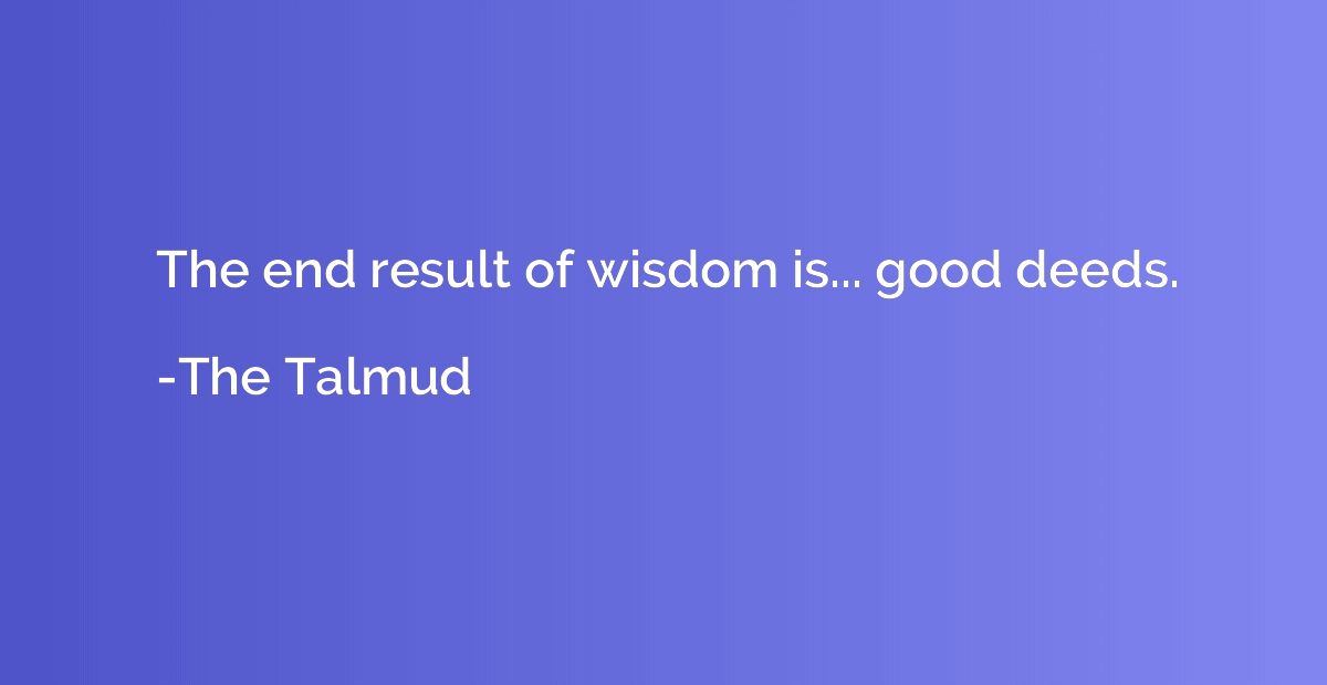 The end result of wisdom is... good deeds.