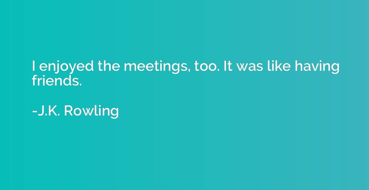I enjoyed the meetings, too. It was like having friends.
