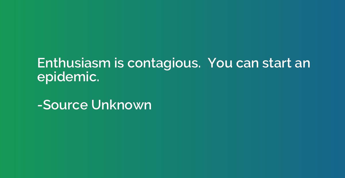 Enthusiasm is contagious.  You can start an epidemic.