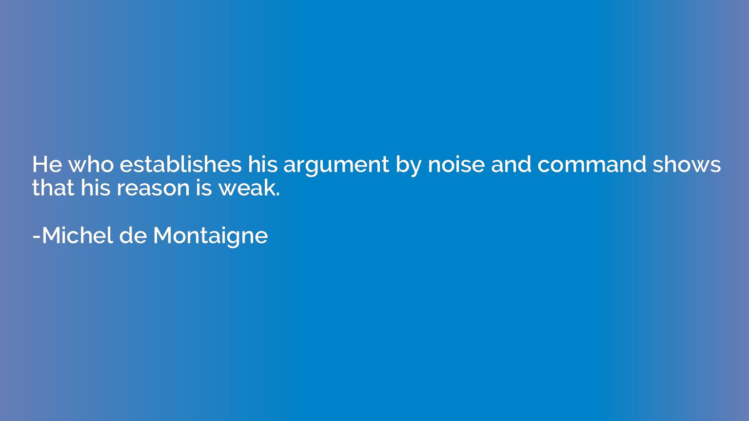 He who establishes his argument by noise and command shows t