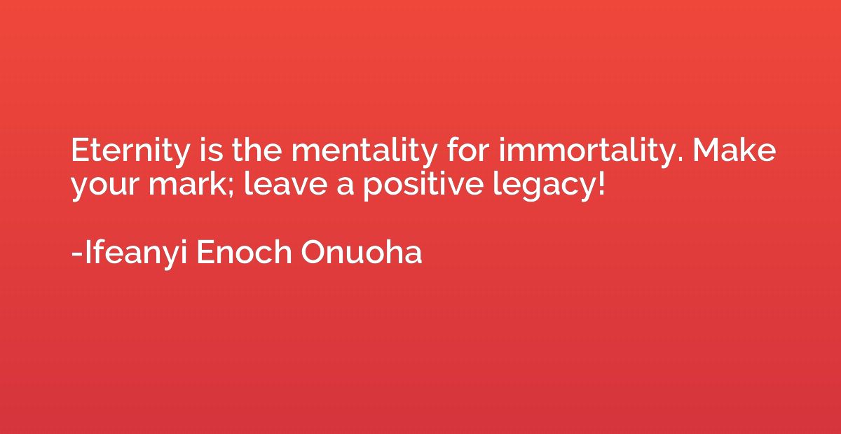 Eternity is the mentality for immortality. Make your mark; l