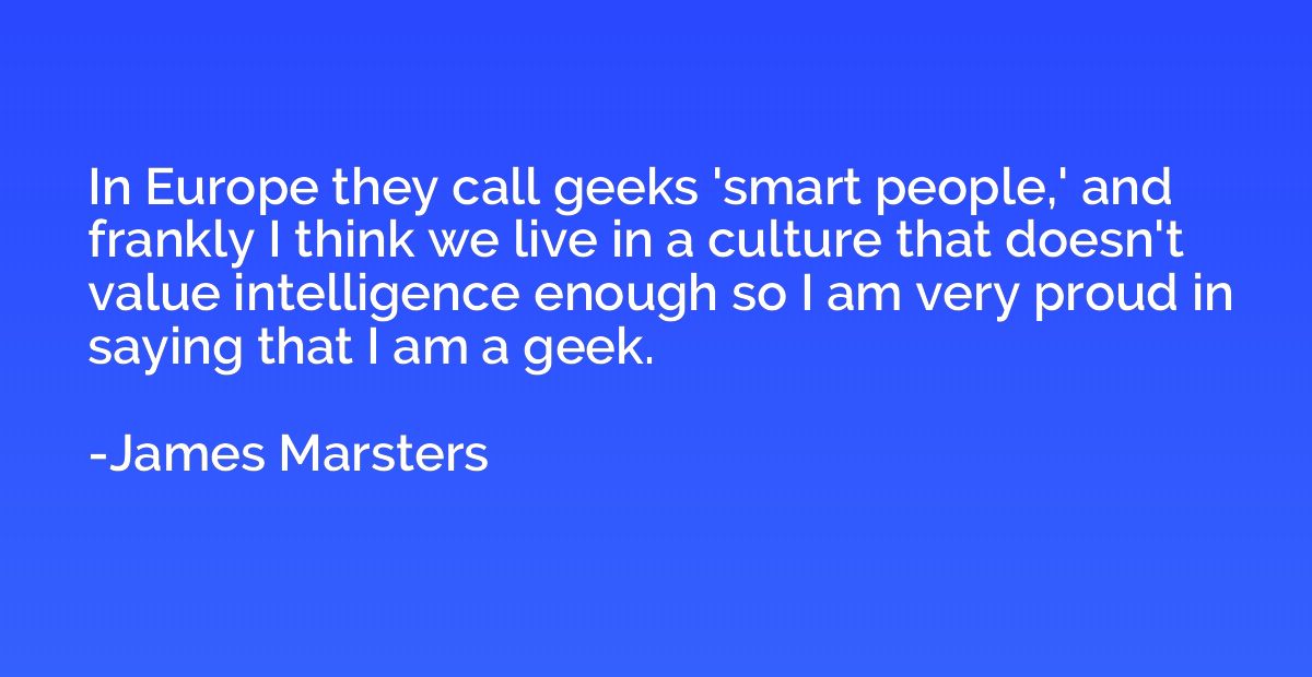 In Europe they call geeks 'smart people,' and frankly I thin