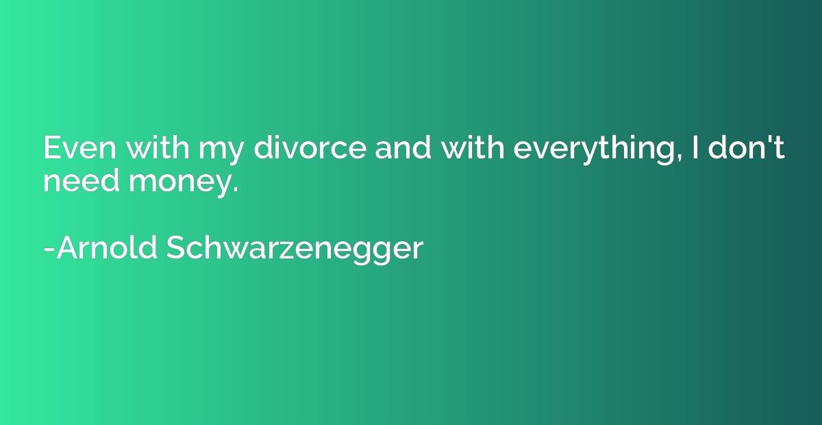 Even with my divorce and with everything, I don't need money