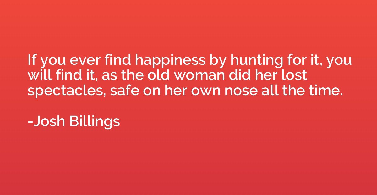 If you ever find happiness by hunting for it, you will find 