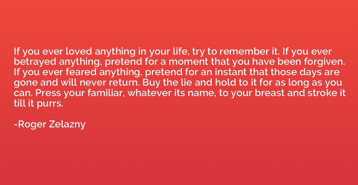 If you ever loved anything in your life, try to remember it.