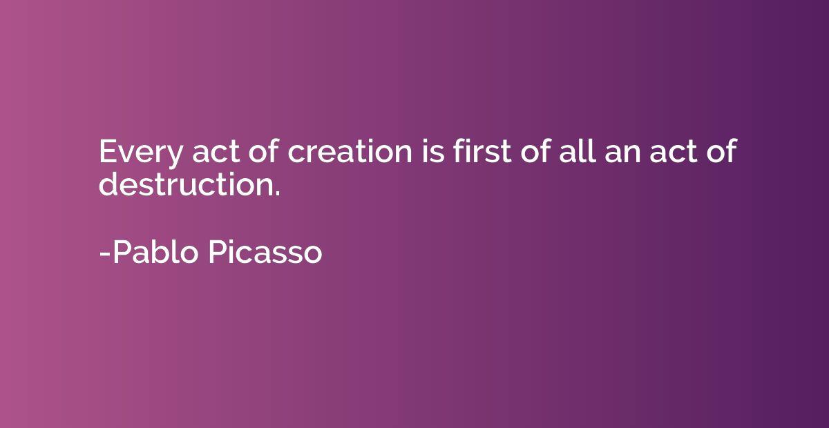 Every act of creation is first of all an act of destruction.