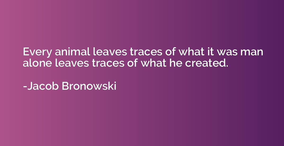 Every animal leaves traces of what it was man alone leaves t