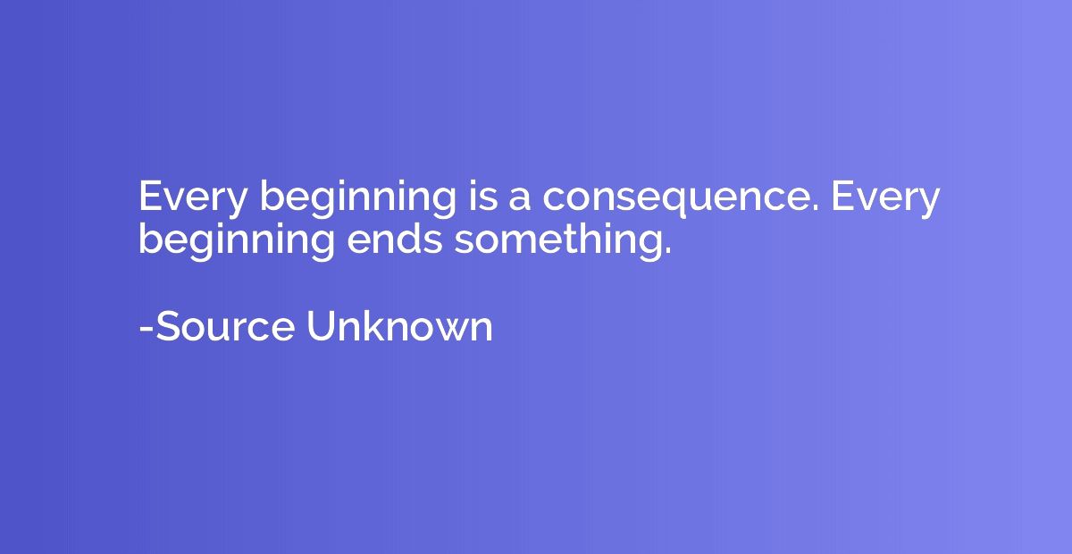 Every beginning is a consequence. Every beginning ends somet
