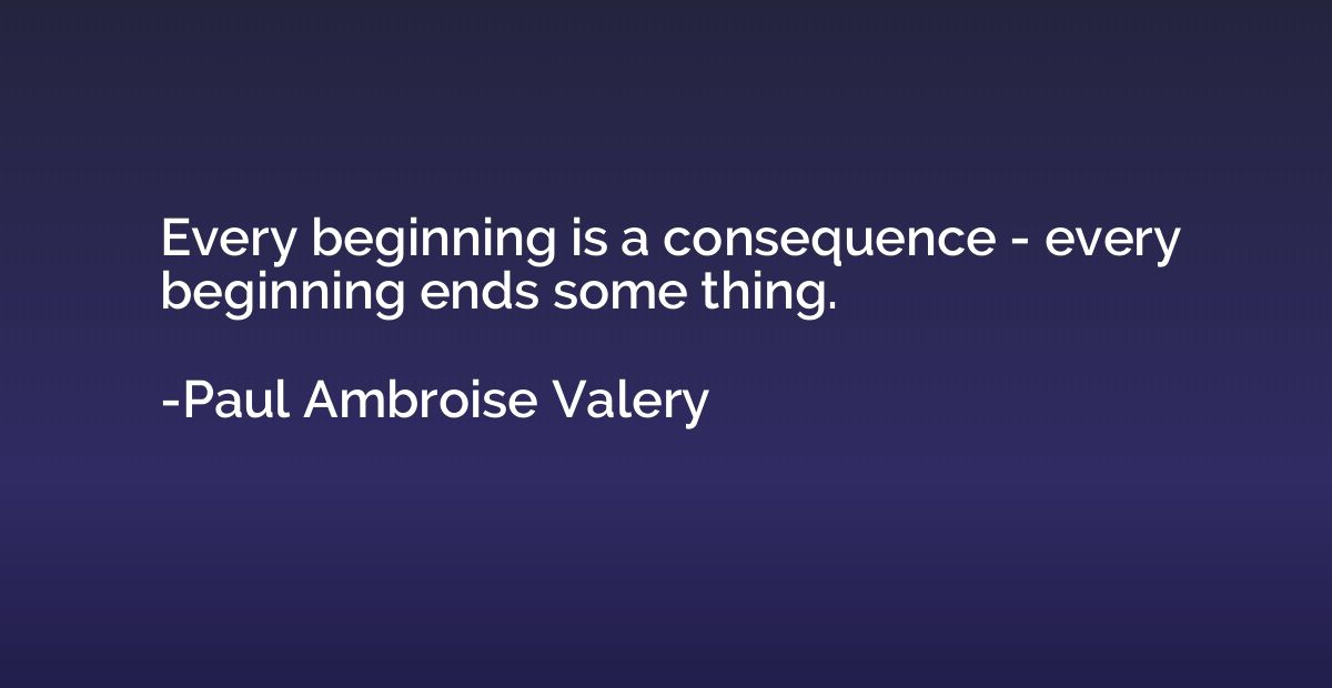 Every beginning is a consequence - every beginning ends some