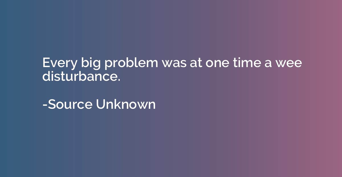 Every big problem was at one time a wee disturbance.