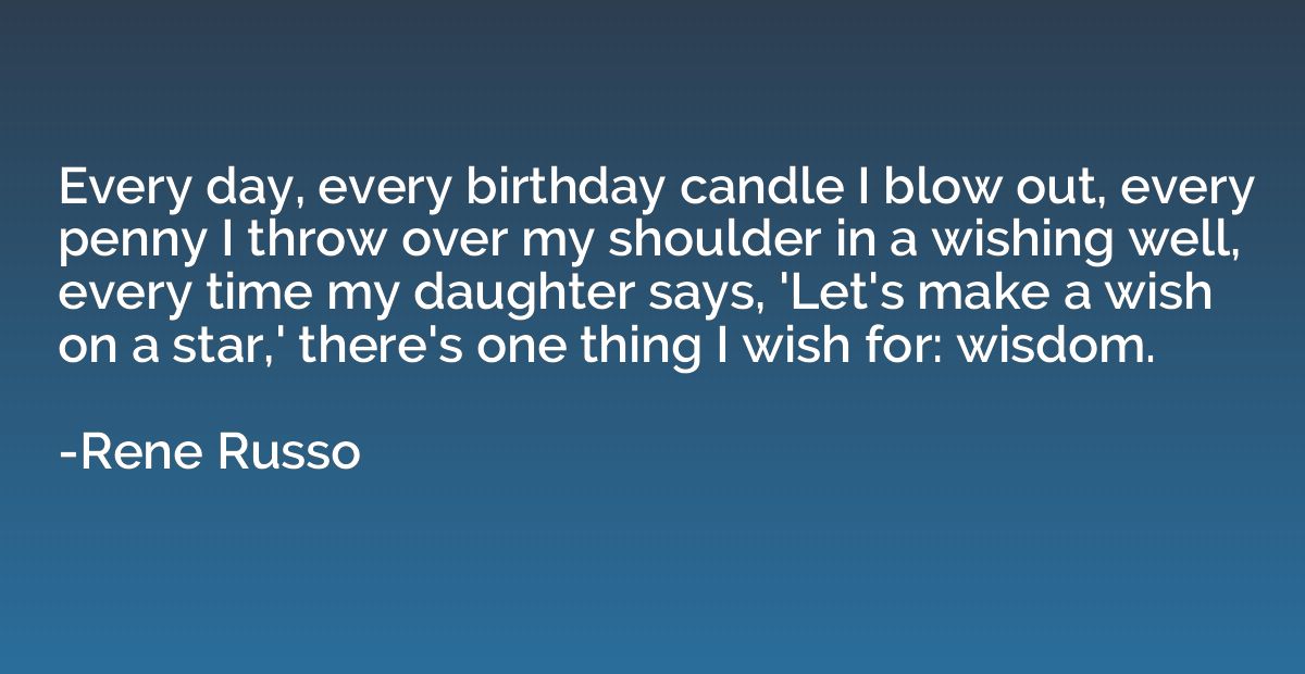 Every day, every birthday candle I blow out, every penny I t