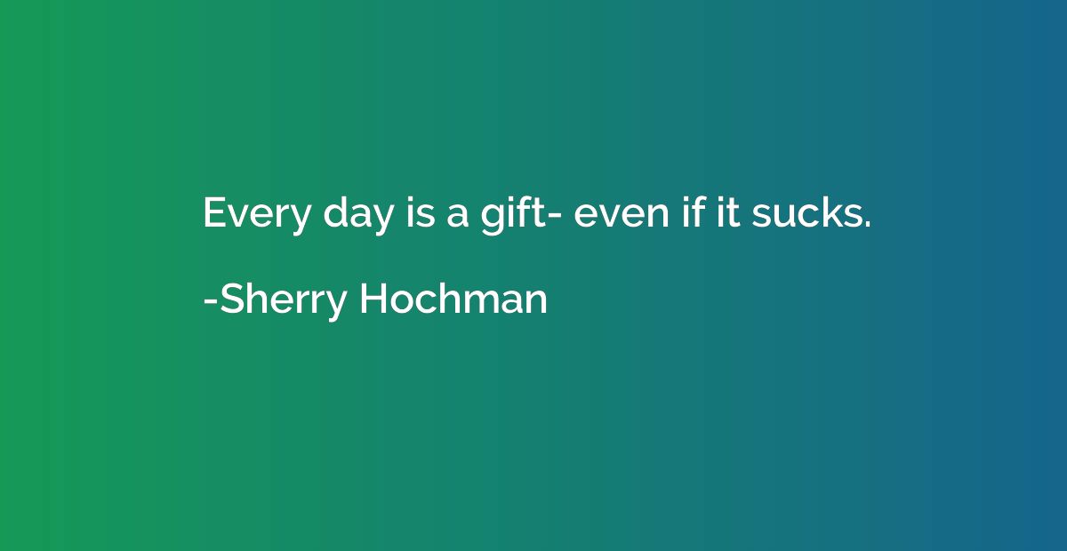 Every day is a gift- even if it sucks.