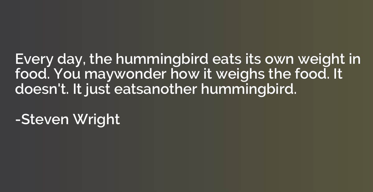 Every day, the hummingbird eats its own weight in food. You 
