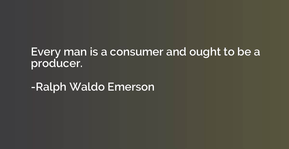 Every man is a consumer and ought to be a producer.