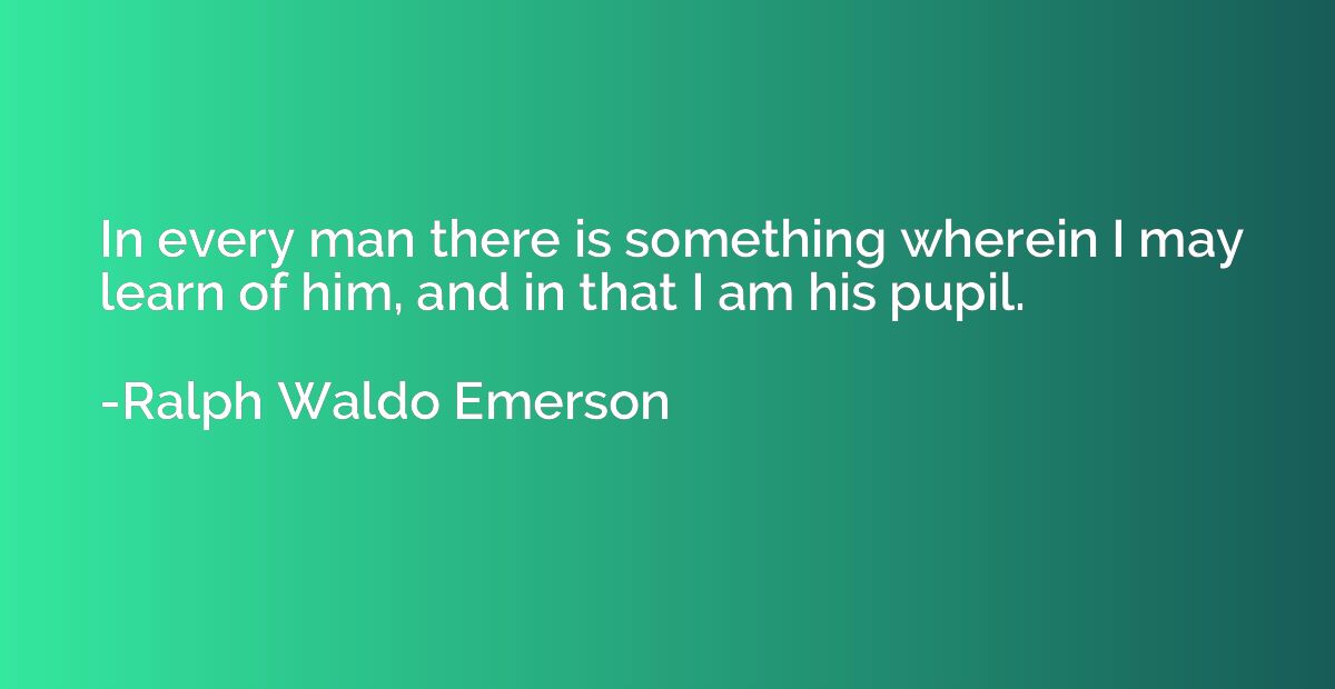 In every man there is something wherein I may learn of him, 
