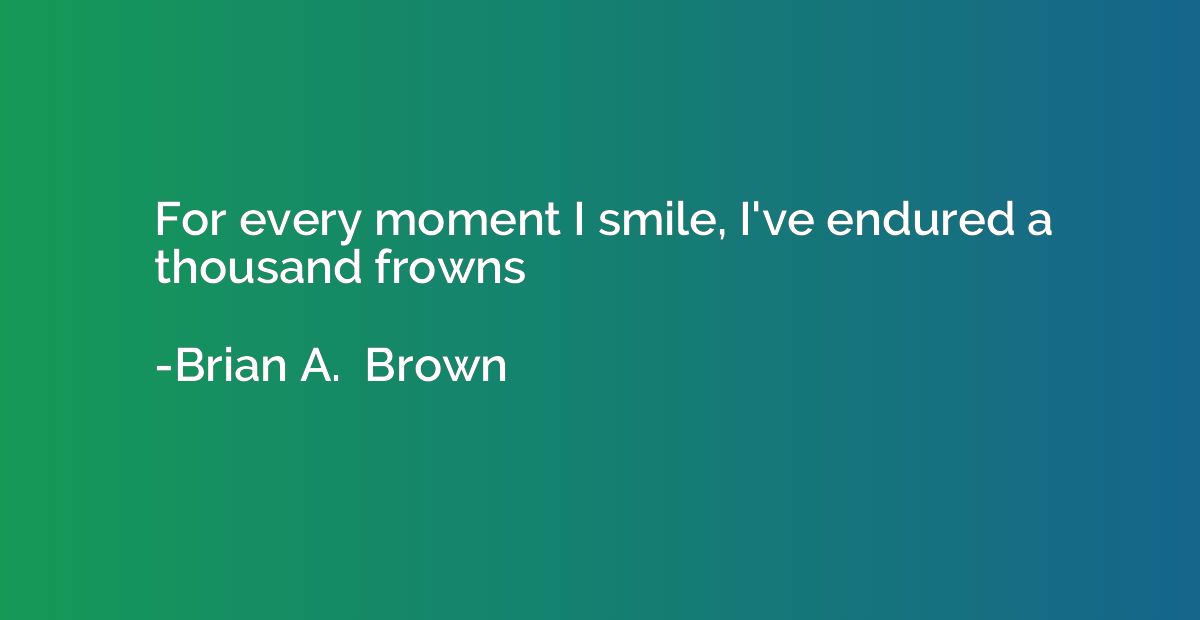 For every moment I smile, I've endured a thousand frowns