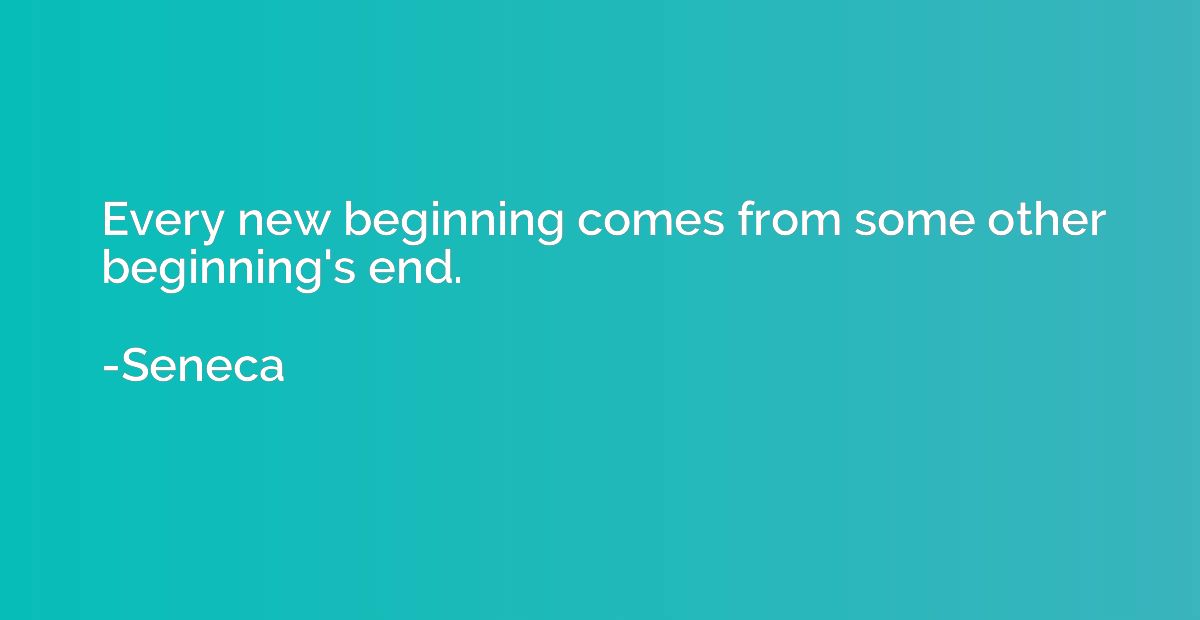 Every new beginning comes from some other beginning's end.