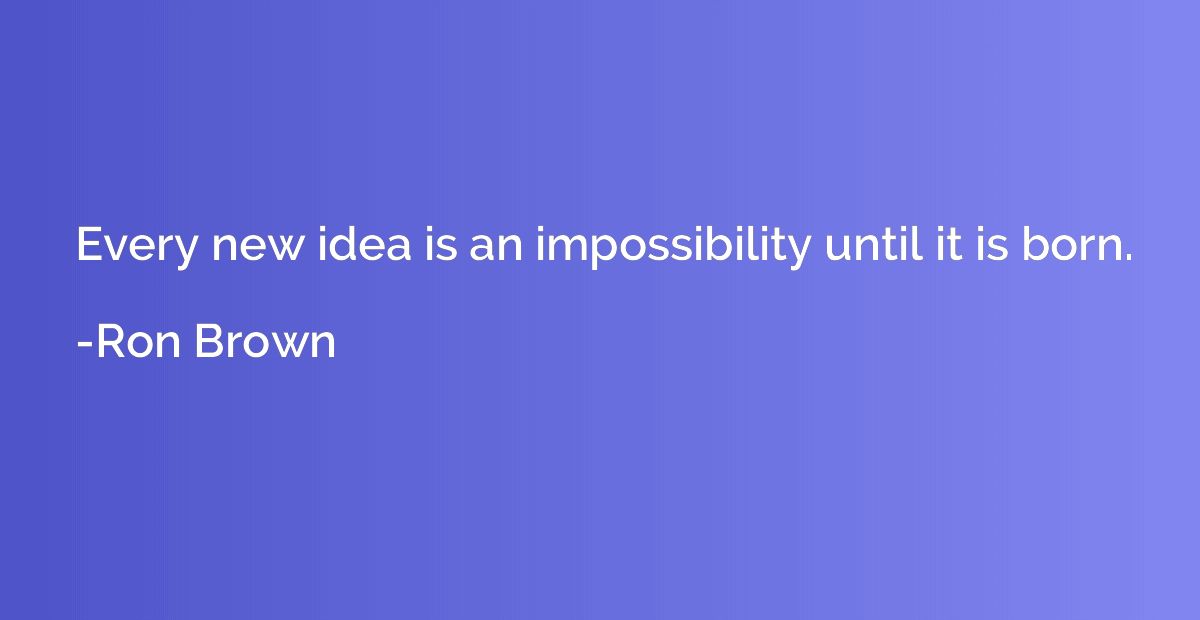Every new idea is an impossibility until it is born.