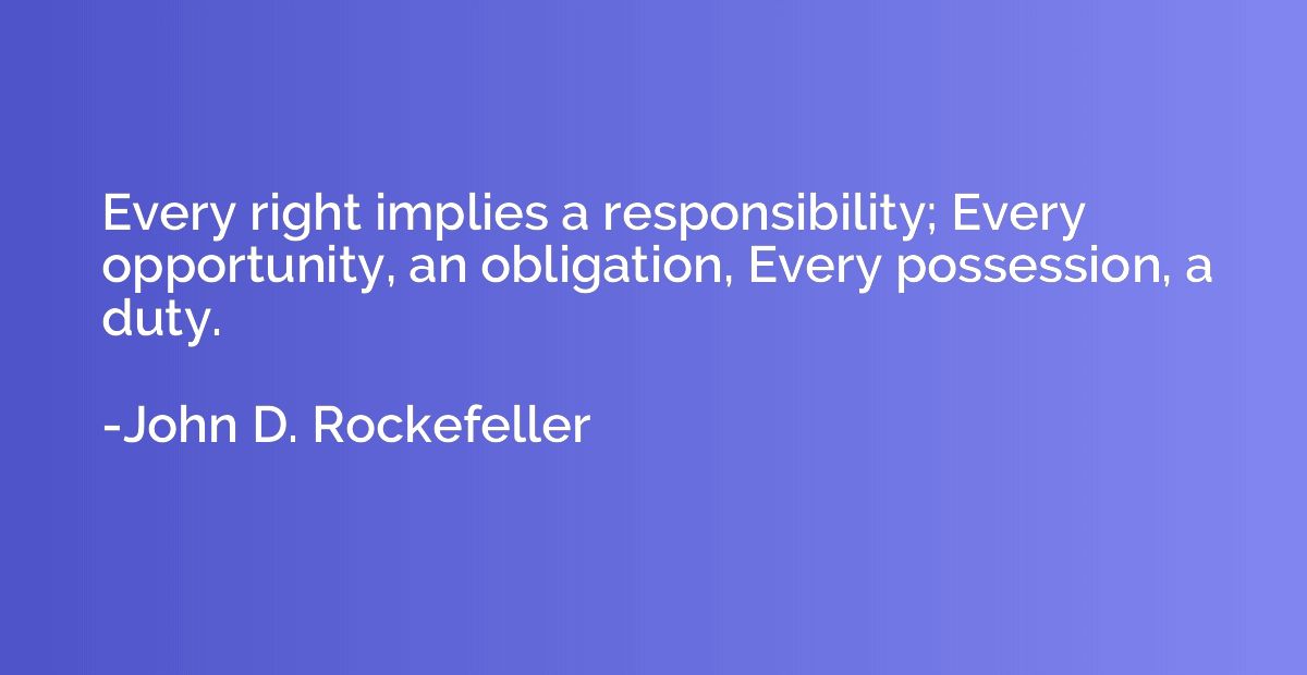 Every right implies a responsibility; Every opportunity, an 