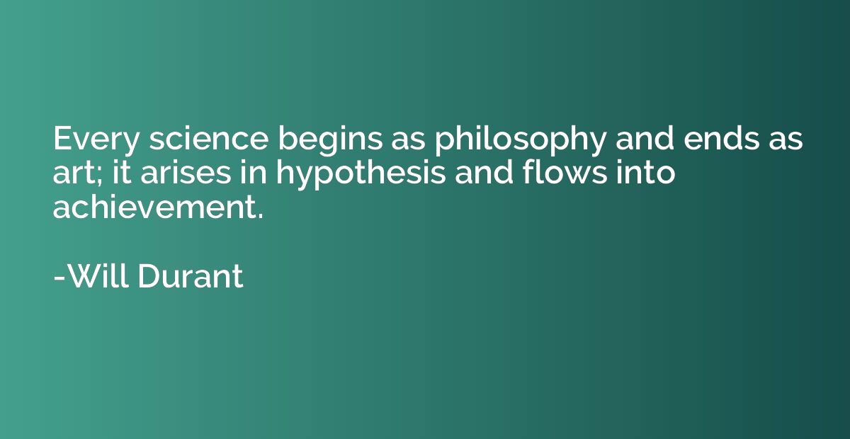 Every science begins as philosophy and ends as art; it arise